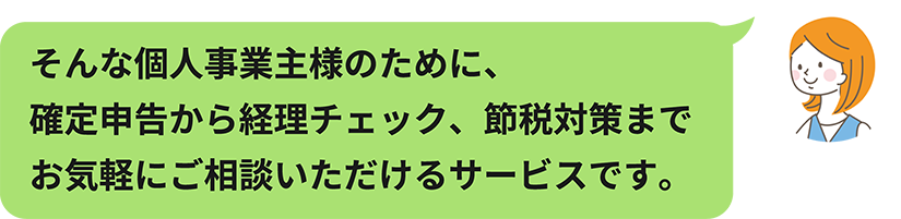 そんな個人事業主様のために、確定申告から経理チェック、節税対策までお気軽にご相談いただけるサービスです。