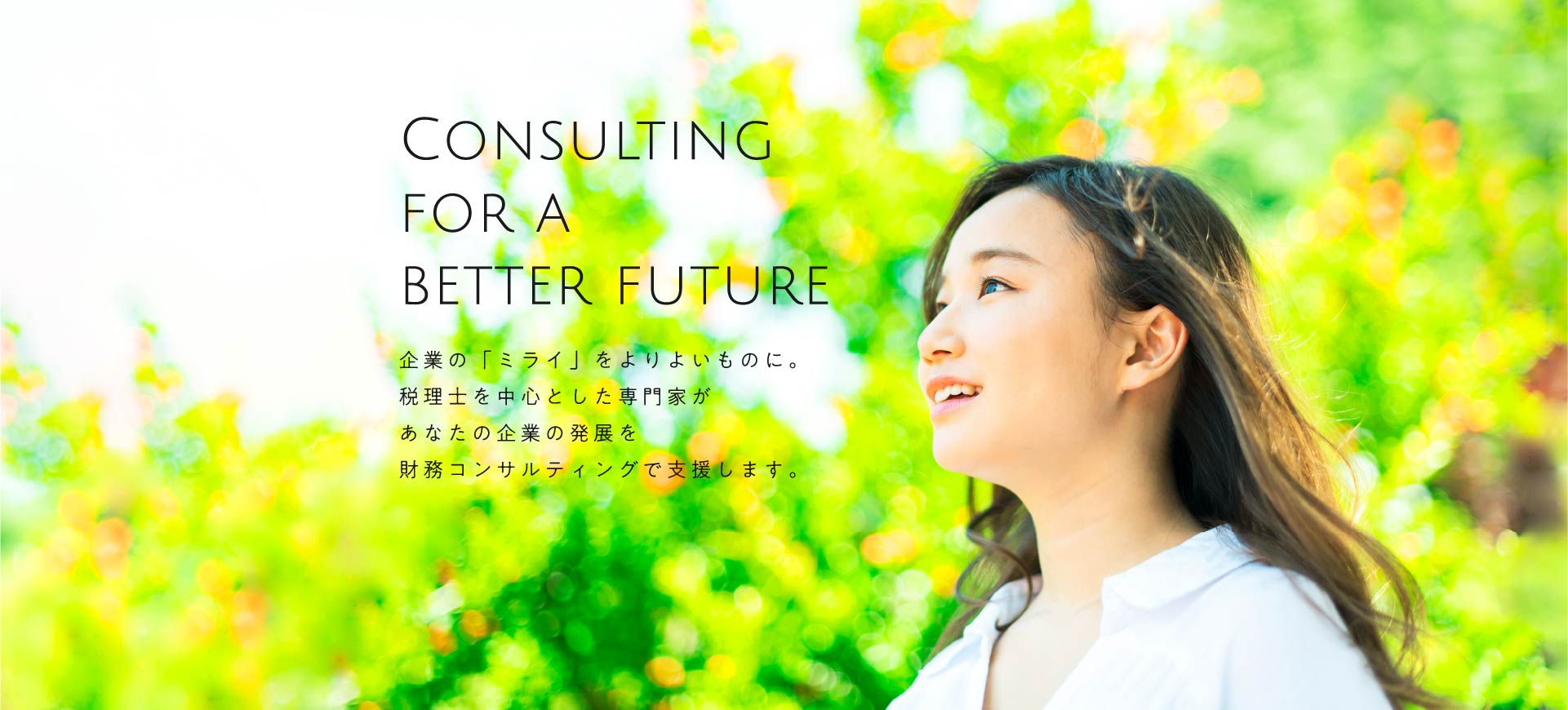 CONSULTING FOR A BETTER FUTURE 企業の「ミライ」をよりよいものに。税理士を中心とした専門家があなたの企業の発展を財務コンサルティングで支援します。